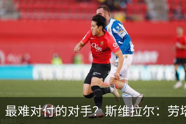 最难对付的对手？斯维拉尔：劳塔罗太难读懂了，图拉姆的速度太快